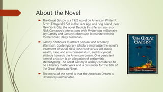 About the Novel
 The Great Gatsby is a 1925 novel by American Writer F.
Scott Fitzgerald. Set in the Jazz Age on Long Island, near
New York City, the novel Depicts First Person narrator
Nick Carraway’s interactions with Mysterious millionaire
Jay Gatsby and Gatsby’s obsession to reunite with his
former lover, Daisy Buchanan.
 Gatsby continues to attract popular and scholarly
attention. Contemporary scholars emphasize the novel's
treatment of social class, inherited versus self-made
wealth, race, and environmentalism, and its cynical
attitude towards the American dream. One persistent
item of criticism is an allegation of antisemitic
stereotyping. The Great Gatsby is widely considered to
be a literary masterwork and a contender for the title of
the Great American Novel.
 The moral of the novel is that the American Dream is
Ultimately unattainable.
 