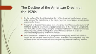 The Decline of the American Dream in
the 1920s
 On the surface, The Great Gatsby is a story of the thwarted love between a man
and a woman. The main theme of the novel, However, encompasses a much larger,
less romantic Scope.
 Though all of its action takes place over a mere few months during the summer of
1922 and is set in a circumscribed geographical area in the vicinity of Long Island,
New York, The Great Gatsby is a highly symbolic meditation on 1920s America as a
whole, in particular the disintegration of the American dream in an era of
unprecedented prosperity and material excess.
 When World War I ended in 1918, the generation of young Americans who had
fought the war became intensely disillusioned, as the brutal carnage that they had
just faced made the Victorian social morality of early-twentieth-century America.
 