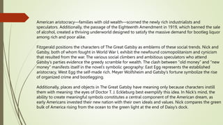 American aristocracy—families with old wealth—scorned the newly rich industrialists and
speculators. Additionally, the passage of the Eighteenth Amendment in 1919, which banned the sale
of alcohol, created a thriving underworld designed to satisfy the massive demand for bootleg liquor
among rich and poor alike.
Fitzgerald positions the characters of The Great Gatsby as emblems of these social trends. Nick and
Gatsby, both of whom fought in World War I, exhibit the newfound cosmopolitanism and cynicism
that resulted from the war. The various social climbers and ambitious speculators who attend
Gatsby’s parties evidence the greedy scramble for wealth. The clash between “old money” and “new
money” manifests itself in the novel’s symbolic geography: East Egg represents the established
aristocracy, West Egg the self-made rich. Meyer Wolfsheim and Gatsby’s fortune symbolize the rise
of organized crime and bootlegging.
Additionally, places and objects in The Great Gatsby have meaning only because characters instill
them with meaning: the eyes of Doctor T. J. Eckleburg best exemplify this idea. In Nick’s mind, the
ability to create meaningful symbols constitutes a central component of the American dream, as
early Americans invested their new nation with their own ideals and values. Nick compares the green
bulk of America rising from the ocean to the green light at the end of Daisy’s dock.
 