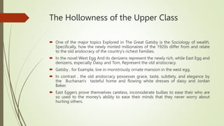The Hollowness of the Upper Class
 One of the major topics Explored in The Great Gatsby is the Sociology of wealth,
Specifically, how the newly minted millionaires of the 1920s differ from and relate
to the old aristocracy of the country’s richest Families.
 In the novel West Egg And its denizens represent the newly rich, while East Egg and
denizens, especially Daisy and Tom, Represent the old aristocracy.
 Gatsby , for Example, live in monstrously ornate mansion in the west egg.
 In contrast , the old aristocracy possesses grace, taste, subtlety, and elegance by
the Buchanan's tasteful home and flowing white dresses of daisy and Jordan
Baker.
 East Eggers prove themselves careless, inconsiderate bullies to ease their who are
so used to the money’s ability to ease their minds that they never worry about
hurting others.
 