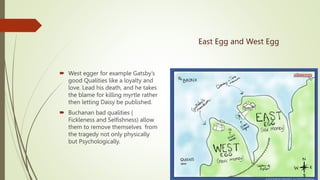 East Egg and West Egg
 West egger for example Gatsby’s
good Qualities like a loyalty and
love. Lead his death, and he takes
the blame for killing myrtle rather
then letting Daisy be published.
 Buchanan bad qualities (
Fickleness and Selfishness) allow
them to remove themselves from
the tragedy not only physically
but Psychologically.
 