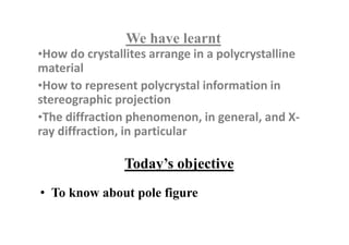 Today’s objective
We have learnt
•How do crystallites arrange in a polycrystalline
material
•How to represent polycrystal information in
stereographic projection
•The diffraction phenomenon, in general, and X-
ray diffraction, in particular
• To know about pole figure
 