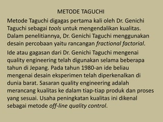 METODE TAGUCHI
Metode Taguchi digagas pertama kali oleh Dr. Genichi
Taguchi sebagai tools untuk mengendalikan kualitas.
Dalam penelitiannya, Dr. Genichi Taguchi menggunakan
desain percobaan yaitu rancangan fractional factorial.
Ide atau gagasan dari Dr. Genichi Taguchi mengenai
quality engineering telah digunakan selama beberapa
tahun di Jepang. Pada tahun 1980-an ide beliau
mengenai desain eksperimen telah diperkenalkan di
dunia barat. Sasaran quality engineering adalah
merancang kualitas ke dalam tiap-tiap produk dan proses
yang sesuai. Usaha peningkatan kualitas ini dikenal
sebagai metode off-line quality control.
 