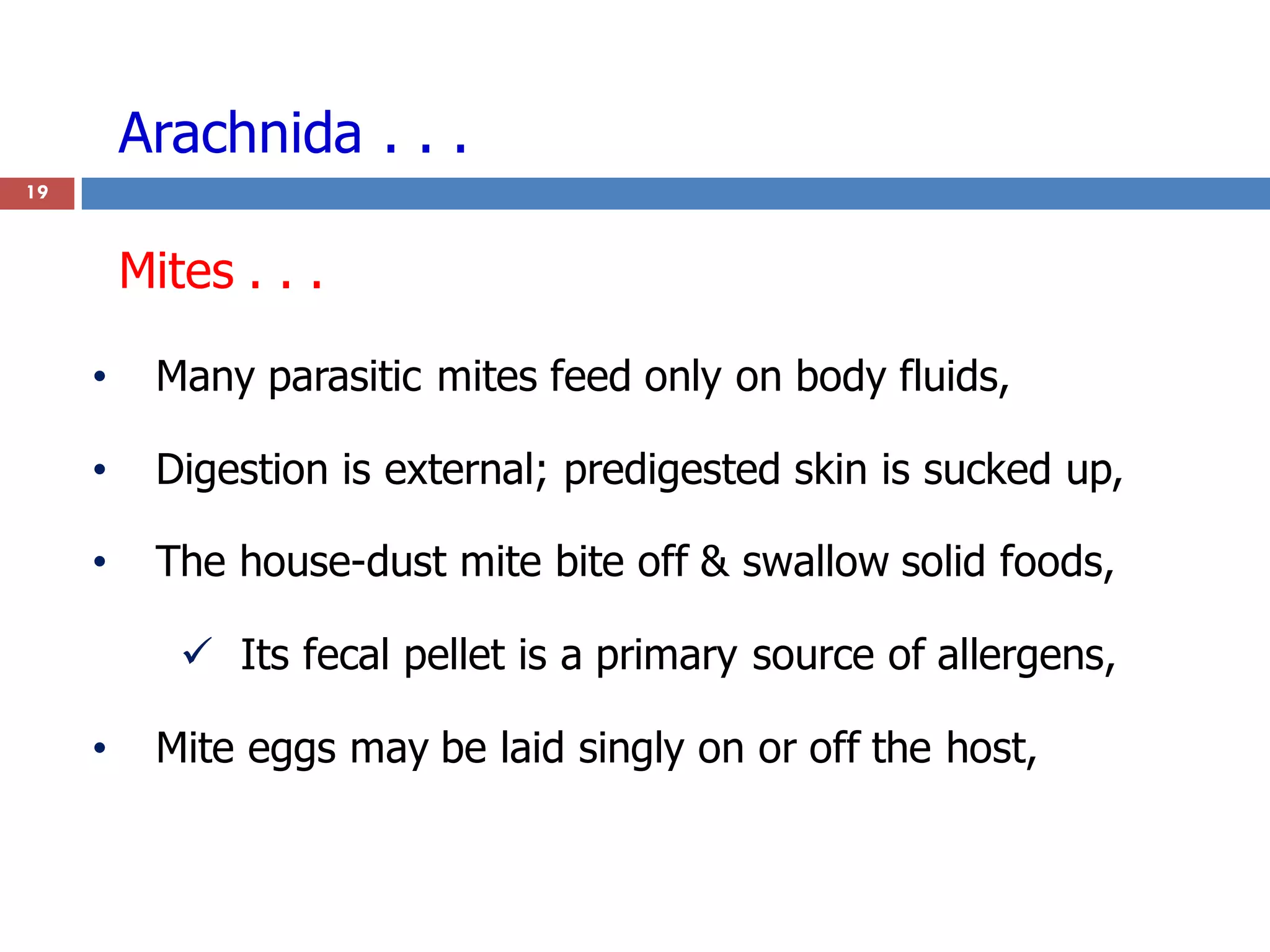 Arachnida . . .
19
• Many parasitic mites feed only on body fluids,
• Digestion is external; predigested skin is sucked up,
• The house-dust mite bite off & swallow solid foods,
 Its fecal pellet is a primary source of allergens,
• Mite eggs may be laid singly on or off the host,
Mites . . .
 