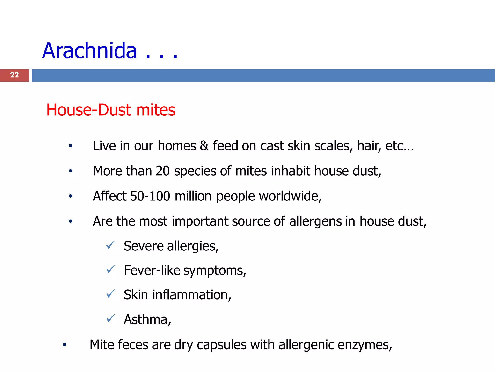 Arachnida . . .
• Live in our homes & feed on cast skin scales, hair, etc…
• More than 20 species of mites inhabit house dust,
• Affect 50-100 million people worldwide,
• Are the most important source of allergens in house dust,
 Severe allergies,
 Fever-like symptoms,
 Skin inflammation,
 Asthma,
• Mite feces are dry capsules with allergenic enzymes,
22
House-Dust mites
 