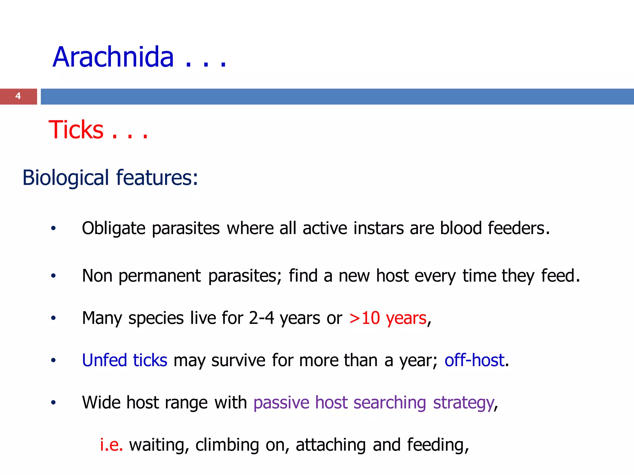 Arachnida . . .
4
Biological features:
• Obligate parasites where all active instars are blood feeders.
• Non permanent parasites; find a new host every time they feed.
• Many species live for 2-4 years or >10 years,
• Unfed ticks may survive for more than a year; off-host.
• Wide host range with passive host searching strategy,
i.e. waiting, climbing on, attaching and feeding,
Ticks . . .
 