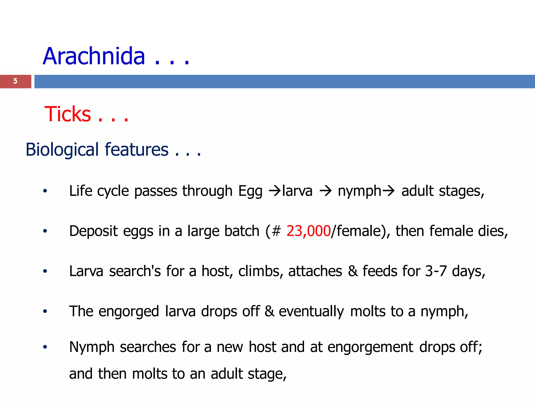 Arachnida . . .
5
Biological features . . .
• Life cycle passes through Egg larva  nymph adult stages,
• Deposit eggs in a large batch (# 23,000/female), then female dies,
• Larva search's for a host, climbs, attaches & feeds for 3-7 days,
• The engorged larva drops off & eventually molts to a nymph,
• Nymph searches for a new host and at engorgement drops off;
and then molts to an adult stage,
Ticks . . .
 