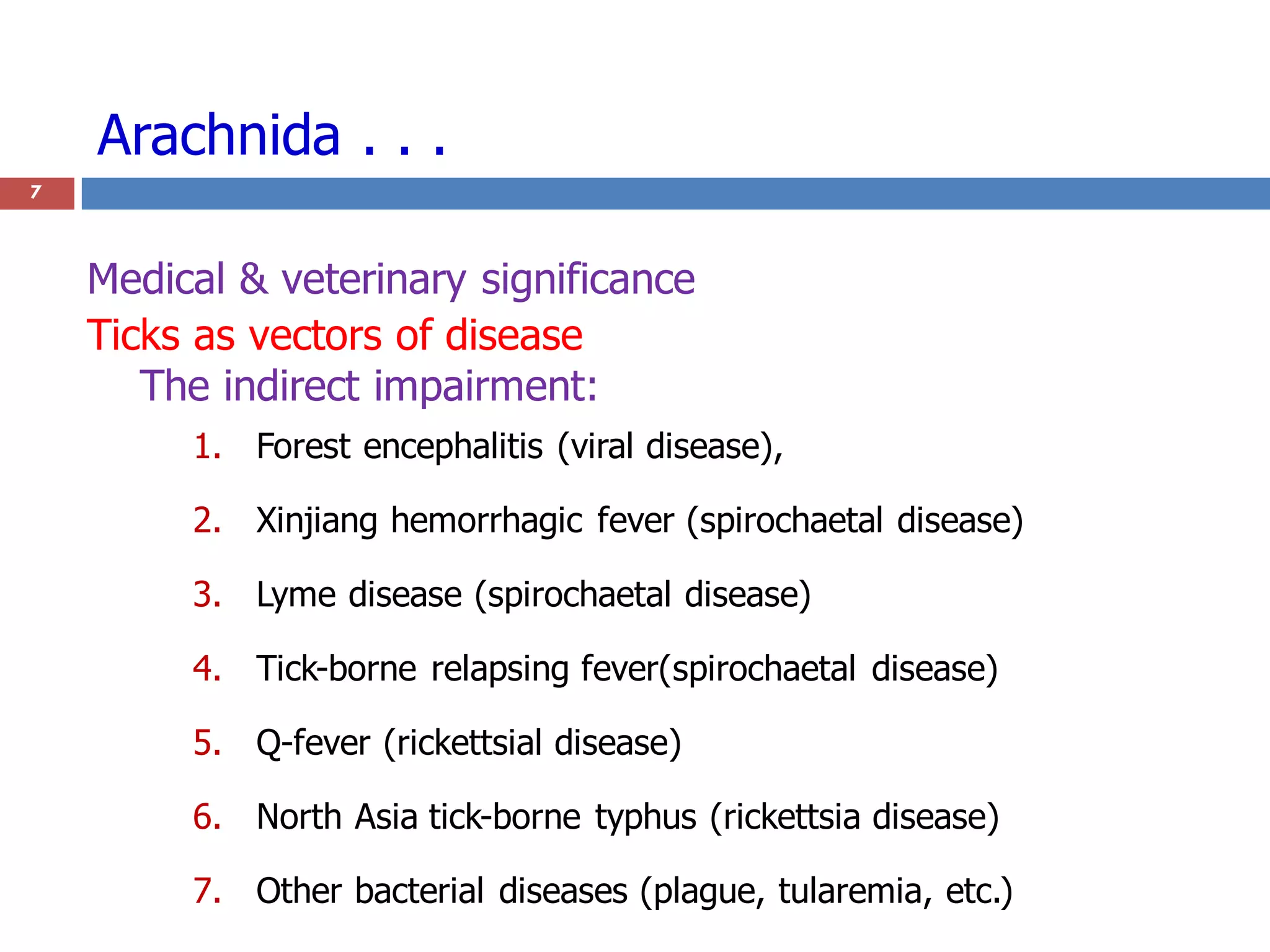1. Forest encephalitis (viral disease),
2. Xinjiang hemorrhagic fever (spirochaetal disease)
3. Lyme disease (spirochaetal disease)
4. Tick-borne relapsing fever(spirochaetal disease)
5. Q-fever (rickettsial disease)
6. North Asia tick-borne typhus (rickettsia disease)
7. Other bacterial diseases (plague, tularemia, etc.)
Arachnida . . .
7
Medical & veterinary significance
Ticks as vectors of disease
The indirect impairment:
 