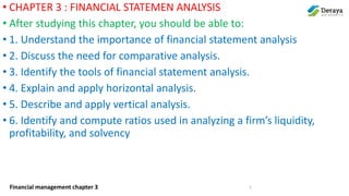 Financial management chapter 3
• CHAPTER 3 : FINANCIAL STATEMEN ANALYSIS
• After studying this chapter, you should be able to:
• 1. Understand the importance of financial statement analysis
• 2. Discuss the need for comparative analysis.
• 3. Identify the tools of financial statement analysis.
• 4. Explain and apply horizontal analysis.
• 5. Describe and apply vertical analysis.
• 6. Identify and compute ratios used in analyzing a firm’s liquidity,
profitability, and solvency
1
 
