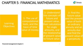Financial management chapter 5
CHAPTER 5: FINANCIAL MATHEMATICS
Learning
Objectives
1- The use of
computational
tools, and the
basic of time
value of money.
2- Understand
the concepts of
future and
present value,
their calculation
for single
amounts, and
the relationship
of present value
to future value.
3- Find the
future value
and the present
value of both
an ordinary
annuity and an
annuity due
and find the
present value of
a perpetuity.
1
 