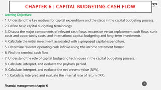 Financial management chapter 6
CHAPTER 6 : CAPITAL BUDGETING CASH FLOW
• Learning Objectives:
• 1. Understand the key motives for capital expenditure and the steps in the capital budgeting process.
• 2. Define basic capital budgeting terminology.
• 3. Discuss the major components of relevant cash flows, expansion versus replacement cash flows, sunk
costs and opportunity costs, and international capital budgeting and long-term investments.
• 4. Calculate the initial investment associated with a proposed capital expenditure.
• 5. Determine relevant operating cash inflows using the income statement format.
• 6. Find the terminal cash flow.
• 7. Understand the role of capital budgeting techniques in the capital budgeting process.
• 8. Calculate, interpret, and evaluate the payback period.
• 9. Calculate, interpret, and evaluate the net present value (NPV).
• 10. Calculate, interpret, and evaluate the internal rate of return (IRR).
1
 