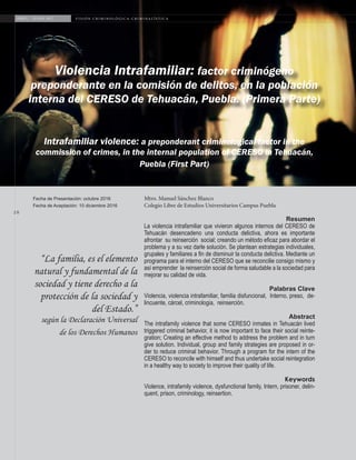 2 8
ABRIL - JUNIO 2017 V I S I Ó N C R I M I N O L Ó G I C A - C R I M I N A L Í S T I C A
Violencia Intrafamiliar: factor criminógeno
preponderante en la comisión de delitos, en la población
interna del CERESO de Tehuacán, Puebla. (Primera Parte)
Intrafamiliar violence: a preponderant criminological factor in the
commission of crimes, in the internal population of CERESO in Tehuacán,
Puebla (First Part)
Fecha de Presentación: octubre 2016
Fecha de Aceptación: 10 diciembre 2016
“La familia, es el elemento
natural y fundamental de la
sociedad y tiene derecho a la
protección de la sociedad y
del Estado.”
según la Declaración Universal
de los Derechos Humanos
Mtro. Manuel Sánchez Blanco
Colegio Libre de Estudios Universitarios Campus Puebla
Resumen
La violencia intrafamiliar que vivieron algunos internos del CERESO de
Tehuacán desencadeno una conducta delictiva, ahora es importante
afrontar su reinserción social; creando un método eficaz para abordar el
problema y a su vez darle solución. Se plantean estrategias individuales,
grupales y familiares a fin de disminuir la conducta delictiva. Mediante un
programa para el interno del CERESO que se reconcilie consigo mismo y
así emprender la reinserción social de forma saludable a la sociedad para
mejorar su calidad de vida.
Palabras Clave
Violencia, violencia intrafamiliar, familia disfuncional, Interno, preso, de-
lincuente, cárcel, criminologia, reinserción.
Abstract
The intrafamily violence that some CERESO inmates in Tehuacán lived
triggered criminal behavior, it is now important to face their social reinte-
gration; Creating an effective method to address the problem and in turn
give solution. Individual, group and family strategies are proposed in or-
der to reduce criminal behavior. Through a program for the intern of the
CERESO to reconcile with himself and thus undertake social reintegration
in a healthy way to society to improve their quality of life.
Keywords
Violence, intrafamily violence, dysfunctional family, Intern, prisoner, delin-
quent, prison, criminology, reinsertion.
V I S I Ó N C R I M I N O L Ó G I C A - C R I M I N A L Í S T I C A
 