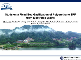 Air & Waste Engineering Laboratory
YONSEI UNIVERSITY
Study on a Fixed Bed Gasification of Polyurethane SRFStudy on a Fixed Bed Gasification of Polyurethane SRF
from Electronic Wastefrom Electronic Waste
M. T. Alam, J. S. Lee, W. S. Yang, S. W. Park, J. J. Kang, H. S. Choi, Y. C. Seo, Y. S. Yun, J. H. Gu, K. Vinoth
Kumar, A. Saravanakumar
 
