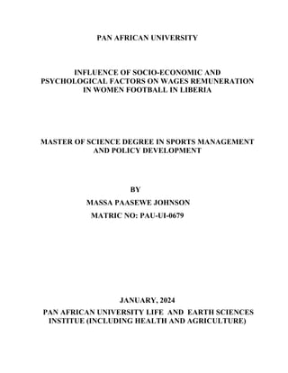 PAN AFRICAN UNIVERSITY
INFLUENCE OF SOCIO-ECONOMIC AND
PSYCHOLOGICAL FACTORS ON WAGES REMUNERATION
IN WOMEN FOOTBALL IN LIBERIA
MASTER OF SCIENCE DEGREE IN SPORTS MANAGEMENT
AND POLICY DEVELOPMENT
BY
MASSA PAASEWE JOHNSON
MATRIC NO: PAU-UI-0679
JANUARY, 2024
PAN AFRICAN UNIVERSITY LIFE AND EARTH SCIENCES
INSTITUE (INCLUDING HEALTH AND AGRICULTURE)
 