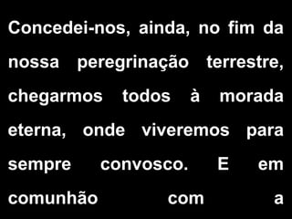 Concedei-nos, ainda, no fim da
nossa peregrinação terrestre,
chegarmos todos à morada
eterna, onde viveremos para
sempre convosco. E em
comunhão com a
 