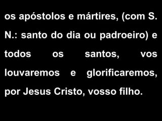 os apóstolos e mártires, (com S.
N.: santo do dia ou padroeiro) e
todos os santos, vos
louvaremos e glorificaremos,
por Jesus Cristo, vosso filho.
 