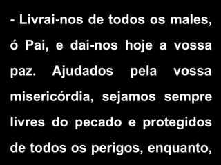 - Livrai-nos de todos os males,
ó Pai, e dai-nos hoje a vossa
paz. Ajudados pela vossa
misericórdia, sejamos sempre
livres do pecado e protegidos
de todos os perigos, enquanto,
 