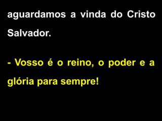 aguardamos a vinda do Cristo
Salvador.
- Vosso é o reino, o poder e a
glória para sempre!
 