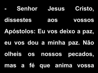 - Senhor Jesus Cristo,
dissestes aos vossos
Apóstolos: Eu vos deixo a paz,
eu vos dou a minha paz. Não
olheis os nossos pecados,
mas a fé que anima vossa
 