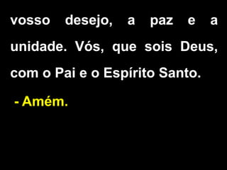 vosso desejo, a paz e a
unidade. Vós, que sois Deus,
com o Pai e o Espírito Santo.
- Amém.
 