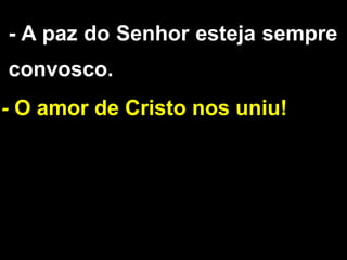 - A paz do Senhor esteja sempre
convosco.
- O amor de Cristo nos uniu!
 