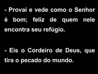 - Provai e vede como o Senhor
é bom; feliz de quem nele
encontra seu refúgio.
- Eis o Cordeiro de Deus, que
tira o pecado do mundo.
 