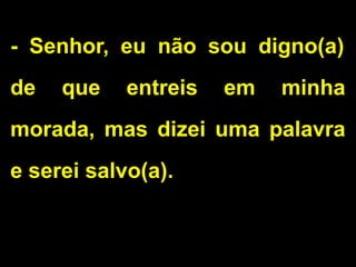 - Senhor, eu não sou digno(a)
de que entreis em minha
morada, mas dizei uma palavra
e serei salvo(a).
 