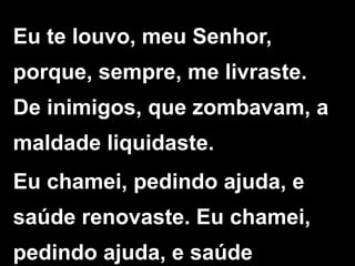Eu te louvo, meu Senhor,
porque, sempre, me livraste.
De inimigos, que zombavam, a
maldade liquidaste.
Eu chamei, pedindo ajuda, e
saúde renovaste. Eu chamei,
pedindo ajuda, e saúde
 