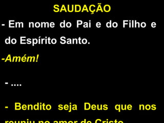 - Em nome do Pai e do Filho e
do Espírito Santo.
-Amém!
- ....
- Bendito seja Deus que nos
SAUDAÇÃO
 