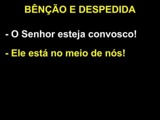 - O Senhor esteja convosco!
- Ele está no meio de nós!
BÊNÇÃO E DESPEDIDA
 