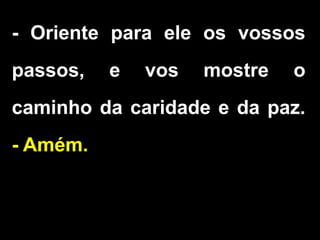 - Oriente para ele os vossos
passos, e vos mostre o
caminho da caridade e da paz.
- Amém.
 