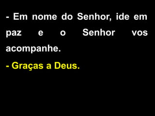 - Em nome do Senhor, ide em
paz e o Senhor vos
acompanhe.
- Graças a Deus.
 