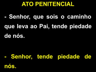 - Senhor, que sois o caminho
que leva ao Pai, tende piedade
de nós.
- Senhor, tende piedade de
nós.
ATO PENITENCIAL
 