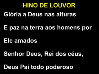 HINO DE LOUVOR
Glória a Deus nas alturas
E paz na terra aos homens por
Ele amados
Senhor Deus, Rei dos céus,
Deus Pai todo poderoso
 