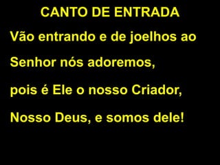 CANTO DE ENTRADA
Vão entrando e de joelhos ao
Senhor nós adoremos,
pois é Ele o nosso Criador,
Nosso Deus, e somos dele!
 