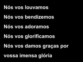 Nós vos louvamos
Nós vos bendizemos
Nós vos adoramos
Nós vos glorificamos
Nós vos damos graças por
vossa imensa glória
 