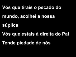 Vós que tirais o pecado do
mundo, acolhei a nossa
súplica
Vós que estais à direita do Pai
Tende piedade de nós
 
