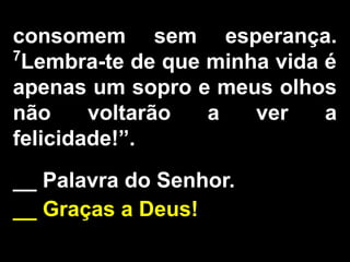 consomem sem esperança.
7
Lembra-te de que minha vida é
apenas um sopro e meus olhos
não voltarão a ver a
felicidade!”.
__ Palavra do Senhor.
__ Graças a Deus!
 