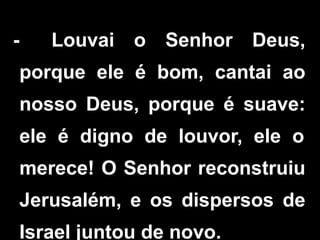 - Louvai o Senhor Deus,
porque ele é bom, cantai ao
nosso Deus, porque é suave:
ele é digno de louvor, ele o
merece! O Senhor reconstruiu
Jerusalém, e os dispersos de
Israel juntou de novo.
 
