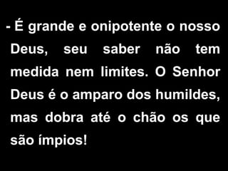 - É grande e onipotente o nosso
Deus, seu saber não tem
medida nem limites. O Senhor
Deus é o amparo dos humildes,
mas dobra até o chão os que
são ímpios!
 