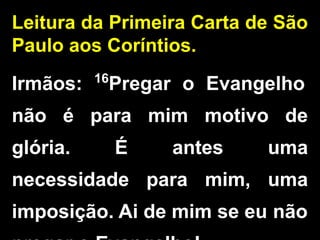 Leitura da Primeira Carta de São
Paulo aos Coríntios.
Irmãos: 16
Pregar o Evangelho
não é para mim motivo de
glória. É antes uma
necessidade para mim, uma
imposição. Ai de mim se eu não
 