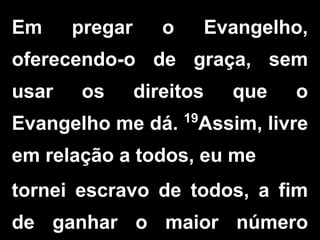 Em pregar o Evangelho,
oferecendo-o de graça, sem
usar os direitos que o
Evangelho me dá. 19
Assim, livre
em relação a todos, eu me
tornei escravo de todos, a fim
de ganhar o maior número
 