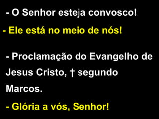 - O Senhor esteja convosco!
- Ele está no meio de nós!
- Proclamação do Evangelho de
Jesus Cristo, † segundo
Marcos.
- Glória a vós, Senhor!
 