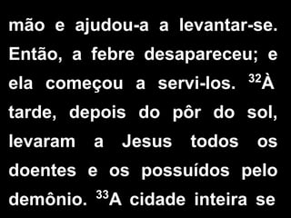 mão e ajudou-a a levantar-se.
Então, a febre desapareceu; e
ela começou a servi-los. 32
À
tarde, depois do pôr do sol,
levaram a Jesus todos os
doentes e os possuídos pelo
demônio. 33
A cidade inteira se
 