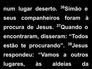 num lugar deserto. 36
Simão e
seus companheiros foram à
procura de Jesus. 37
Quando o
encontraram, disseram: “Todos
estão te procurando”. 38
Jesus
respondeu: “Vamos a outros
lugares, às aldeias da
 