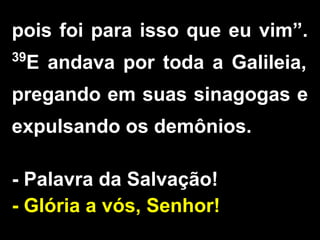 pois foi para isso que eu vim”.
39
E andava por toda a Galileia,
pregando em suas sinagogas e
expulsando os demônios.
- Palavra da Salvação!
- Glória a vós, Senhor!
 