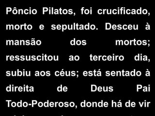 Pôncio Pilatos, foi crucificado,
morto e sepultado. Desceu à
mansão dos mortos;
ressuscitou ao terceiro dia,
subiu aos céus; está sentado à
direita de Deus Pai
Todo-Poderoso, donde há de vir
 
