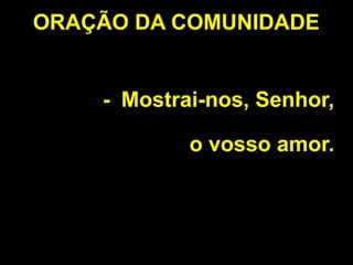 - Mostrai-nos, Senhor,
o vosso amor.
ORAÇÃO DA COMUNIDADE
 