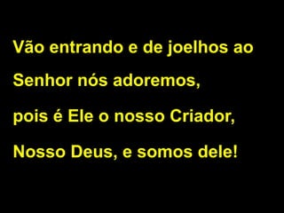 Vão entrando e de joelhos ao
Senhor nós adoremos,
pois é Ele o nosso Criador,
Nosso Deus, e somos dele!
 