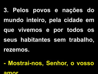 3. Pelos povos e nações do
mundo inteiro, pela cidade em
que vivemos e por todos os
seus habitantes sem trabalho,
rezemos.
- Mostrai-nos, Senhor, o vosso
 